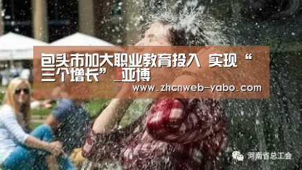 包头市加大职业教育投入 实现“三个增长”_亚博(图2) 亚博官方网站