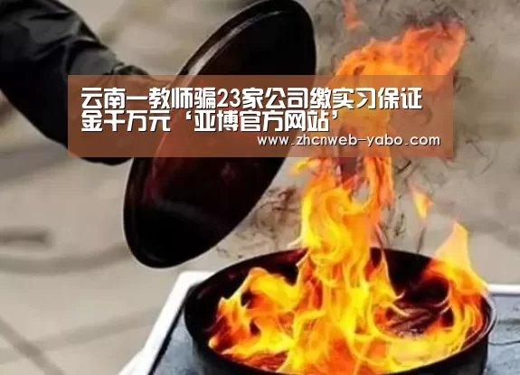 云南一教师骗23家公司缴实习保证金千万元‘亚博官方网站’(图2) 亚博体育